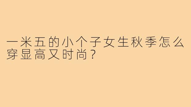 一米五的小个子女生秋季怎么穿显高又时尚？