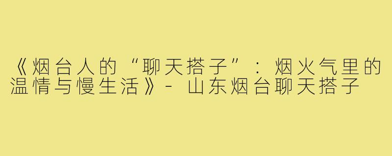 《烟台人的“聊天搭子”：烟火气里的温情与慢生活》-山东烟台聊天搭子