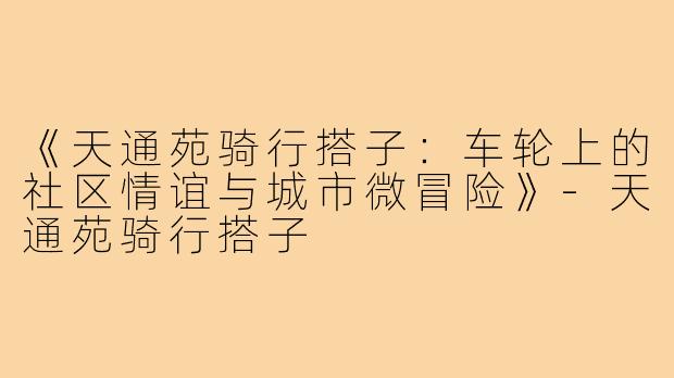 《天通苑骑行搭子：车轮上的社区情谊与城市微冒险》-天通苑骑行搭子