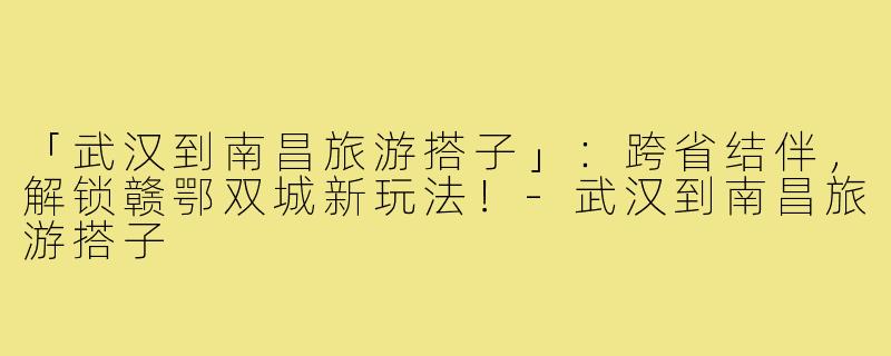 「武汉到南昌旅游搭子」：跨省结伴，解锁赣鄂双城新玩法！-武汉到南昌旅游搭子