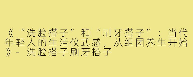 《“洗脸搭子”和“刷牙搭子”：当代年轻人的生活仪式感，从组团养生开始》-洗脸搭子刷牙搭子