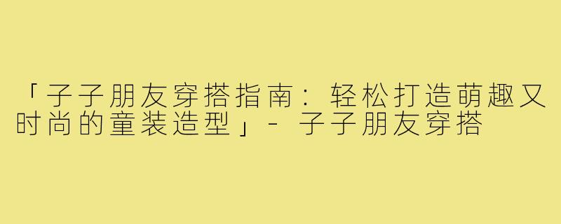 「子子朋友穿搭指南：轻松打造萌趣又时尚的童装造型」-子子朋友穿搭