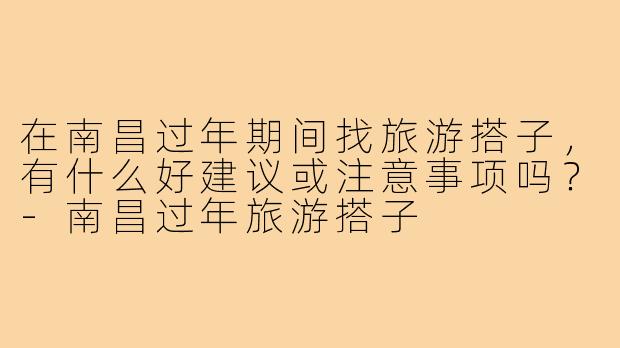 在南昌过年期间找旅游搭子，有什么好建议或注意事项吗？-南昌过年旅游搭子