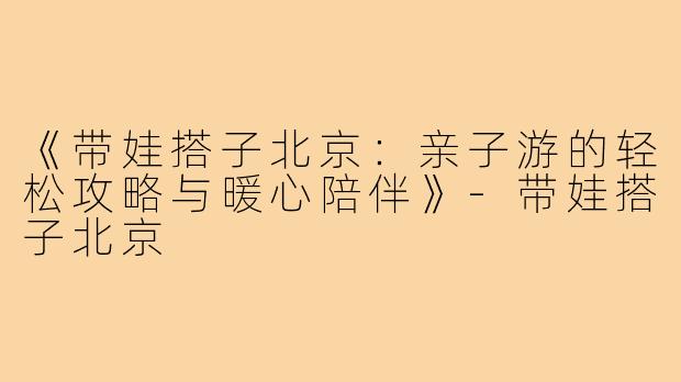 《带娃搭子北京：亲子游的轻松攻略与暖心陪伴》-带娃搭子北京