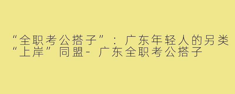 “全职考公搭子”:广东年轻人的另类“上岸”同盟-广东全职考公搭子