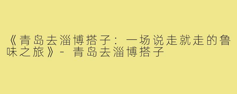 《青岛去淄博搭子：一场说走就走的鲁味之旅》-青岛去淄博搭子