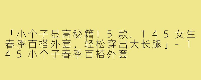 「小个子显高秘籍！5款.145女生春季百搭外套，轻松穿出大长腿」-145小个子春季百搭外套