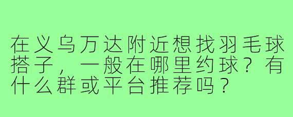 在义乌万达附近想找羽毛球搭子，一般在哪里约球？有什么群或平台推荐吗？