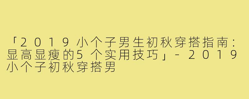 「2019小个子男生初秋穿搭指南:显高显瘦的5个实用技巧」-2019小个子初秋穿搭男