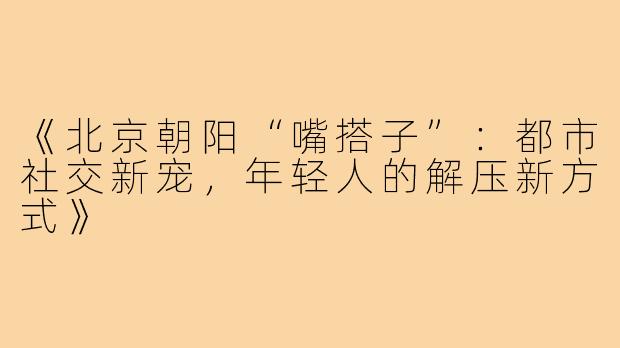 《北京朝阳“嘴搭子”：都市社交新宠，年轻人的解压新方式》