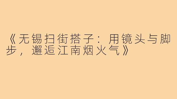 《无锡扫街搭子：用镜头与脚步，邂逅江南烟火气》