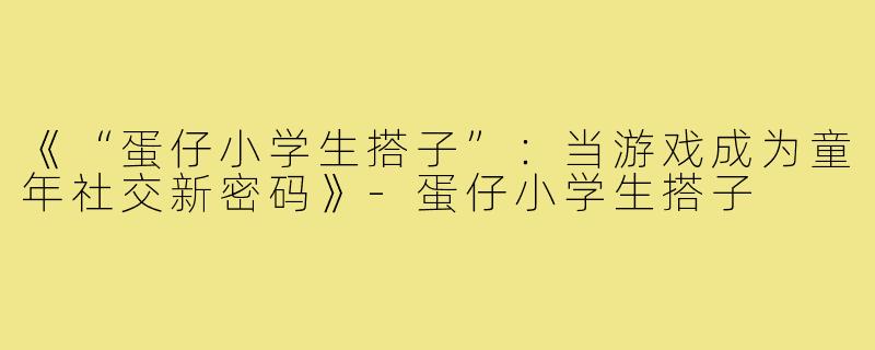 《“蛋仔小学生搭子”：当游戏成为童年社交新密码》-蛋仔小学生搭子