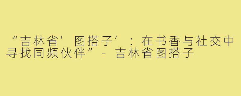 “吉林省‘图搭子’：在书香与社交中寻找同频伙伴”-吉林省图搭子