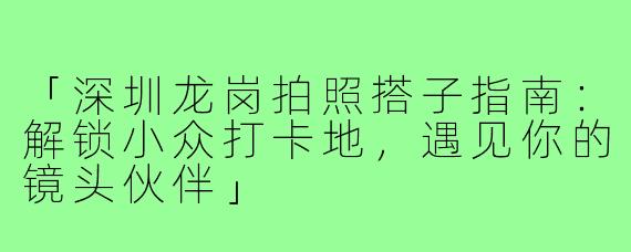 「深圳龙岗拍照搭子指南：解锁小众打卡地，遇见你的镜头伙伴」
