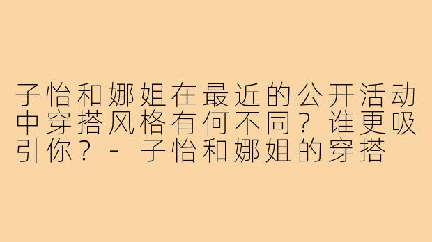 子怡和娜姐在最近的公开活动中穿搭风格有何不同?谁更吸引你?-子怡和娜姐的穿搭