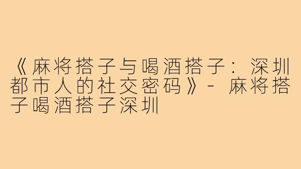 《麻将搭子与喝酒搭子：深圳都市人的社交密码》-麻将搭子喝酒搭子深圳