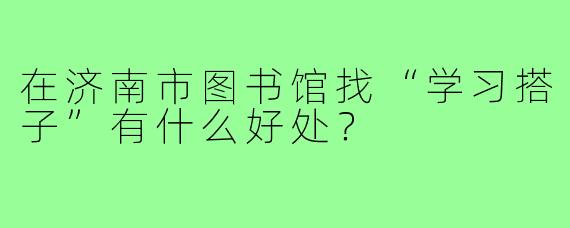 在济南市图书馆找“学习搭子”有什么好处?