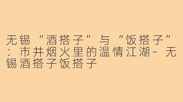 无锡“酒搭子”与“饭搭子”：市井烟火里的温情江湖-无锡酒搭子饭搭子