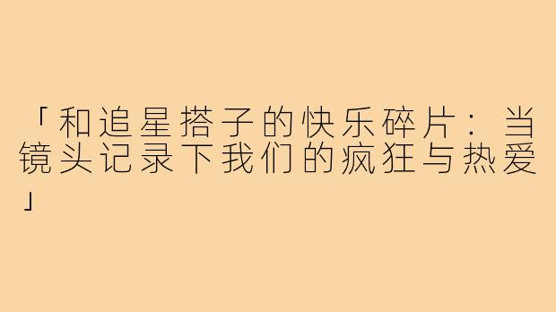 「和追星搭子的快乐碎片:当镜头记录下我们的疯狂与热爱」