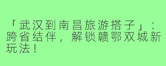 「武汉到南昌旅游搭子」：跨省结伴，解锁赣鄂双城新玩法！