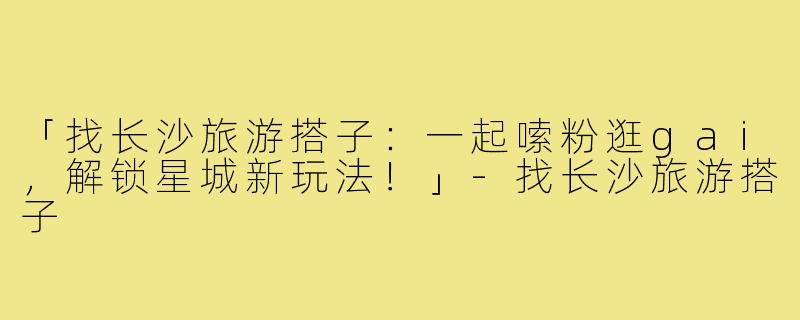 「找长沙旅游搭子：一起嗦粉逛gai，解锁星城新玩法！」-找长沙旅游搭子