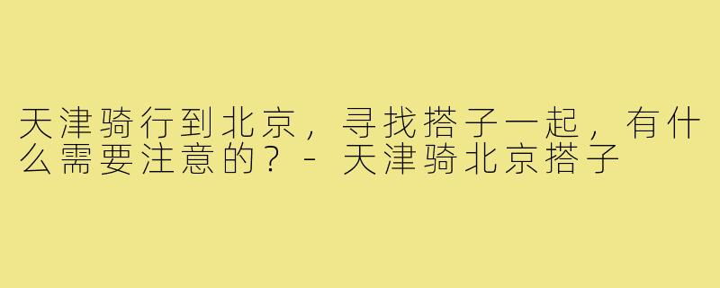 天津骑行到北京,寻找搭子一起,有什么需要注意的?-天津骑北京搭子
