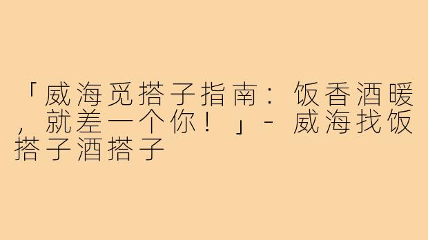 「威海觅搭子指南：饭香酒暖，就差一个你！」-威海找饭搭子酒搭子