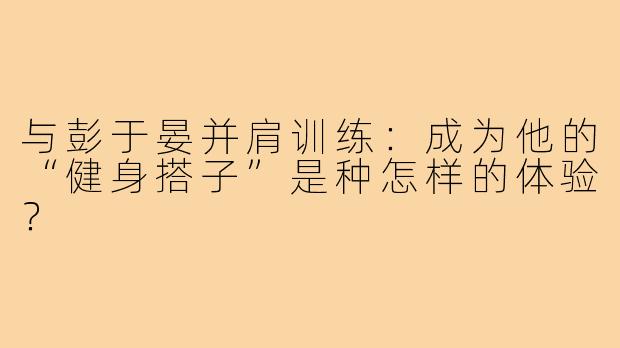 与彭于晏并肩训练：成为他的“健身搭子”是种怎样的体验？