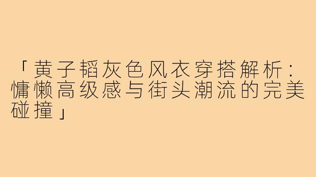 「黄子韬灰色风衣穿搭解析:慵懒高级感与街头潮流的完美碰撞」