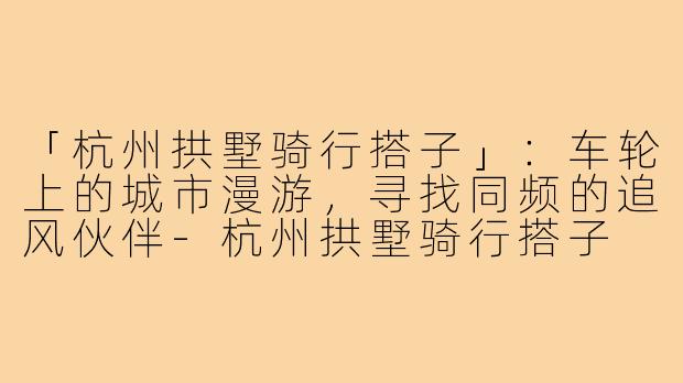 「杭州拱墅骑行搭子」：车轮上的城市漫游，寻找同频的追风伙伴-杭州拱墅骑行搭子