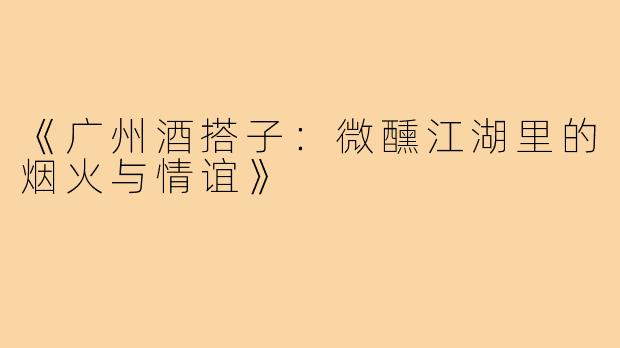 《广州酒搭子：微醺江湖里的烟火与情谊》