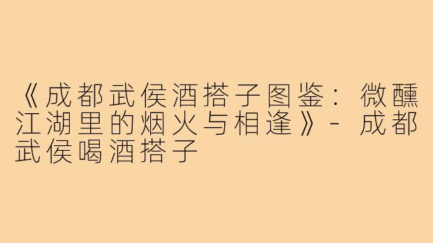 《成都武侯酒搭子图鉴:微醺江湖里的烟火与相逢》-成都武侯喝酒搭子