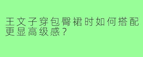 王文子穿包臀裙时如何搭配更显高级感?