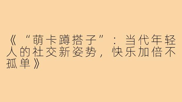 《“萌卡蹲搭子”：当代年轻人的社交新姿势，快乐加倍不孤单》