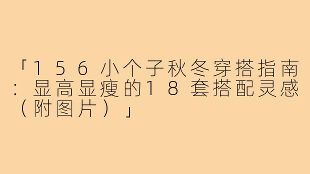 「156小个子秋冬穿搭指南：显高显瘦的18套搭配灵感（附图片）」