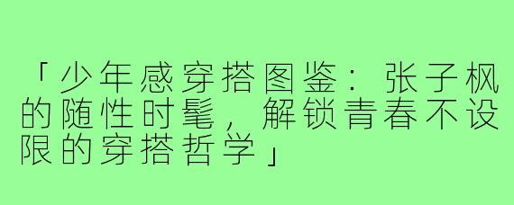 「少年感穿搭图鉴：张子枫的随性时髦，解锁青春不设限的穿搭哲学」