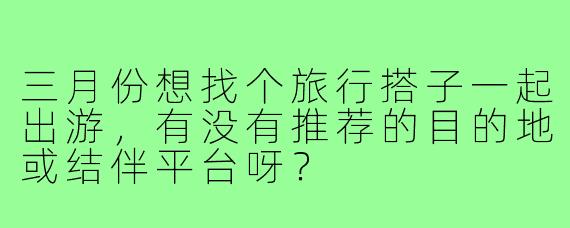 三月份想找个旅行搭子一起出游,有没有推荐的目的地或结伴平台呀?