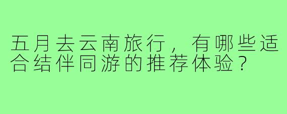 五月去云南旅行，有哪些适合结伴同游的推荐体验？