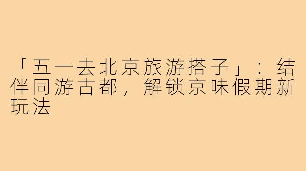「五一去北京旅游搭子」：结伴同游古都，解锁京味假期新玩法