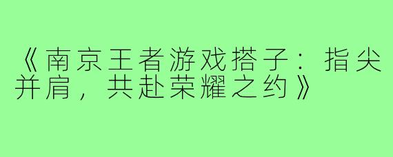 《南京王者游戏搭子：指尖并肩，共赴荣耀之约》