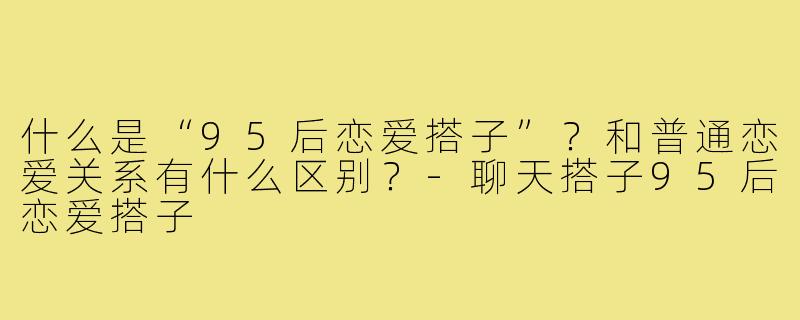 什么是“95后恋爱搭子”?和普通恋爱关系有什么区别?-聊天搭子95后恋爱搭子