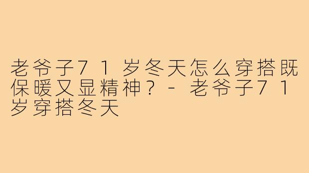 老爷子71岁冬天怎么穿搭既保暖又显精神?-老爷子71岁穿搭冬天