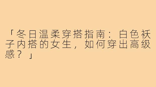 「冬日温柔穿搭指南：白色袄子内搭的女生，如何穿出高级感？」