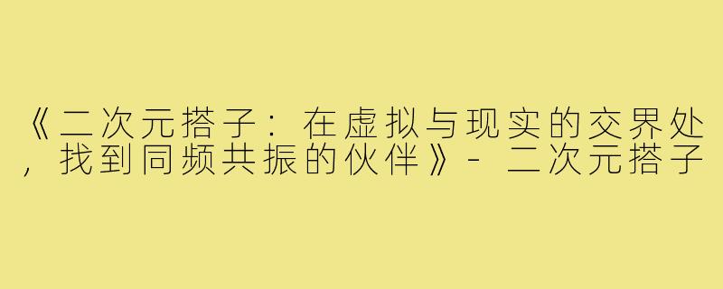 《二次元搭子：在虚拟与现实的交界处，找到同频共振的伙伴》-二次元搭子