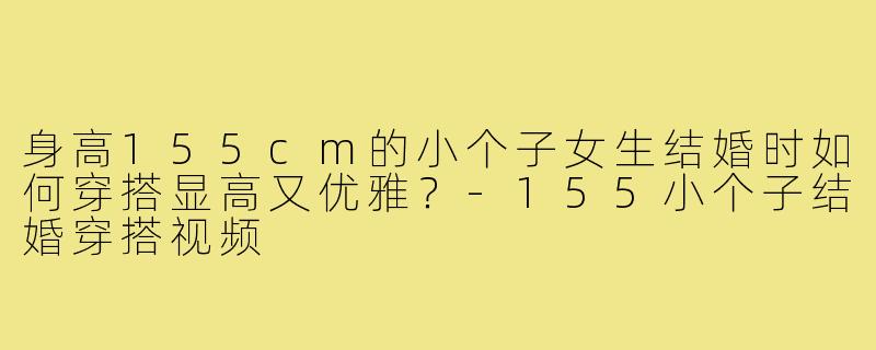 身高155cm的小个子女生结婚时如何穿搭显高又优雅?-155小个子结婚穿搭视频