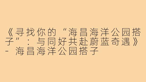 《寻找你的“海昌海洋公园搭子”：与同好共赴蔚蓝奇遇》-海昌海洋公园搭子