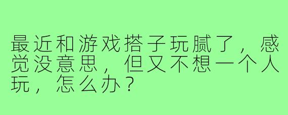 最近和游戏搭子玩腻了，感觉没意思，但又不想一个人玩，怎么办？