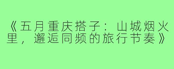《五月重庆搭子：山城烟火里，邂逅同频的旅行节奏》