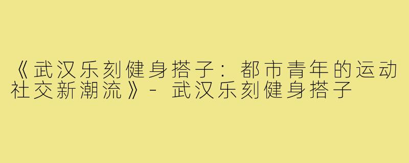 《武汉乐刻健身搭子：都市青年的运动社交新潮流》-武汉乐刻健身搭子