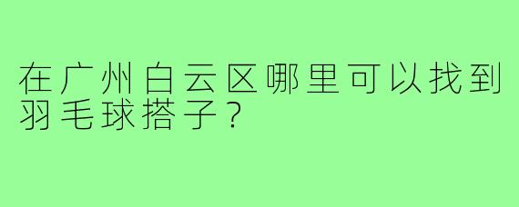 在广州白云区哪里可以找到羽毛球搭子？